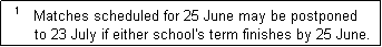 Text Box:   1   Matches scheduled for 25 June may be postponed
       to 23 July if either school's term finishes by 25 June.  