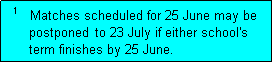 Text Box:   1   Matches scheduled for 25 June may be
      postponed  to 23 July if either school's
      term finishes by 25 June.  