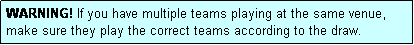 Text Box: WARNING! If you have multiple teams playing at the same venue, make sure they play the correct teams according to the draw.