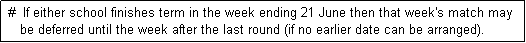 Text Box:  #  If either school finishes term in the week ending 21 June then that week's match may
    be deferred until the week after the last round (if no earlier date can be arranged). 