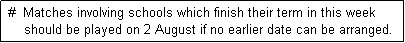 Text Box:  #  Matches involving schools which finish their term in this week
     should be played on 2 August if no earlier date can be arranged. 