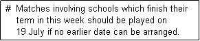 Text Box:  #  Matches involving schools which finish their
     term in this week should be played on
     19 July if no earlier date can be arranged. 