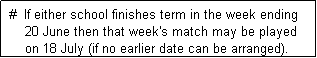 Text Box:  #  If either school finishes term in the week ending 
     20 June then that week's match may be played
     on 18 July (if no earlier date can be arranged). 