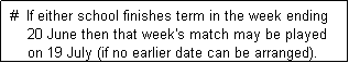 Text Box:  #  If either school finishes term in the week ending 
     20 June then that week's match may be played
     on 19 July (if no earlier date can be arranged). 