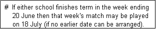 Text Box:  #  If either school finishes term in the week ending 
     20 June then that week's match may be played
     on 18 July (if no earlier date can be arranged). 