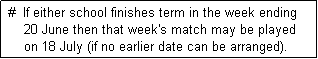 Text Box:  #  If either school finishes term in the week ending
     20 June then that week's match may be played
     on 18 July (if no earlier date can be arranged). 