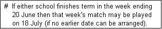 Text Box:  #  If either school finishes term in the week ending 
     20 June then that week's match may be played
     on 18 July (if no earlier date can be arranged). 