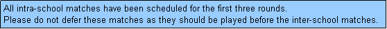 Text Box: All intra-school matches have been scheduled for the first three rounds. 
Please do not defer these matches as they should be played before the inter-school matches.