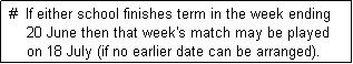 Text Box:  #  If either school finishes term in the week ending 
     20 June then that week's match may be played
     on 18 July (if no earlier date can be arranged). 