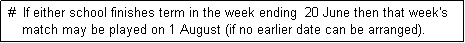 Text Box:  #  If either school finishes term in the week ending  20 June then that week's
     match may be played on 1 August (if no earlier date can be arranged). 