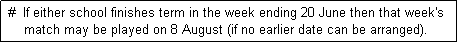 Text Box:  #  If either school finishes term in the week ending 20 June then that week's
     match may be played on 8 August (if no earlier date can be arranged). 