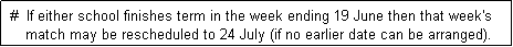 Text Box:  #  If either school finishes term in the week ending 19 June then that week's
     match may be rescheduled to 24 July (if no earlier date can be arranged). 