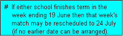 Text Box:  #  If either school finishes term in the
     week ending 19 June then that week's
     match may be rescheduled to 24 July
     (if no earlier date can be arranged). 