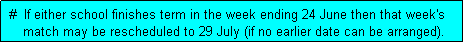 Text Box:  #  If either school finishes term in the week ending 24 June then that week's
     match may be rescheduled to 29 July (if no earlier date can be arranged). 