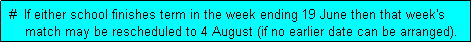 Text Box:  #  If either school finishes term in the week ending 19 June then that week's
     match may be rescheduled to 4 August (if no earlier date can be arranged). 