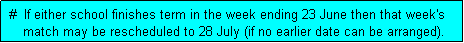 Text Box:  #  If either school finishes term in the week ending 23 June then that week's
     match may be rescheduled to 28 July (if no earlier date can be arranged). 