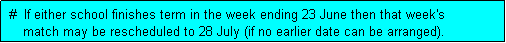 Text Box:  #  If either school finishes term in the week ending 23 June then that week's
     match may be rescheduled to 28 July (if no earlier date can be arranged). 