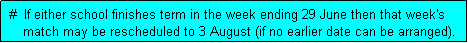 Text Box:  #  If either school finishes term in the week ending 29 June then that week's
     match may be rescheduled to 3 August (if no earlier date can be arranged). 