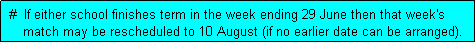 Text Box:  #  If either school finishes term in the week ending 29 June then that week's
     match may be rescheduled to 10 August (if no earlier date can be arranged). 