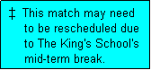 Text Box:    This match may need
      to be rescheduled due
      to The King's School's
      mid-term break.