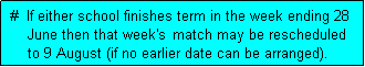 Text Box:  #  If either school finishes term in the week ending 28
     June then that week's  match may be rescheduled
     to 9 August (if no earlier date can be arranged). 