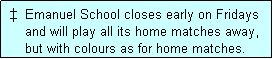 Text Box:    Emanuel School closes early on Fridays
     and will play all its home matches away,
     but with colours as for home matches. 