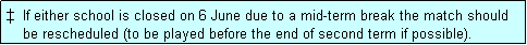 Text Box: �  If either school is closed on 6 June due to a mid-term break the match should
    be rescheduled (to be played before the end of second term if possible). 