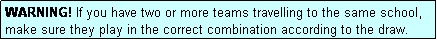 Text Box: WARNING! If you have two or more teams travelling to the same school, make sure they play in the correct combination according to the draw.