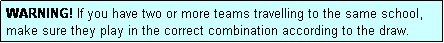 Text Box: WARNING! If you have two or more teams travelling to the same school, make sure they play in the correct combination according to the draw.