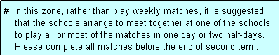 Text Box: #  In this zone, rather than play weekly matches, it is suggested
    that the schools arrange to meet together at one of the schools
    to play all or most of the matches in one day or two half-days.
    Please complete all matches before the end of second term.