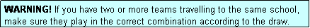 Text Box: WARNING! If you have two or more teams travelling to the same school, make sure they play in the correct combination according to the draw.