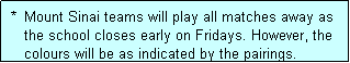 Text Box:  *  Mount Sinai teams will play all matches away as
    the school closes early on Fridays. However, the
    colours will be as indicated by the pairings.