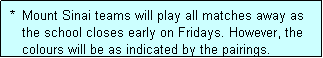 Text Box:  *  Mount Sinai teams will play all matches away as
    the school closes early on Fridays. However, the
    colours will be as indicated by the pairings.