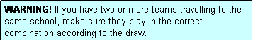 Text Box: WARNING! If you have two or more teams travelling to the same school, make sure they play in the correct combination according to the draw.