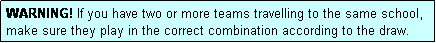 Text Box: WARNING! If you have two or more teams travelling to the same school, make sure they play in the correct combination according to the draw.