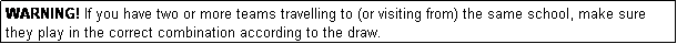 Text Box: WARNING! If you have two or more teams travelling to (or visiting from) the same school, make sure they play in the correct combination according to the draw.