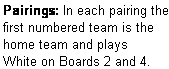 Text Box: Pairings: In each pairing the first numbered team is the home team and plays  White on Boards 2 and 4.