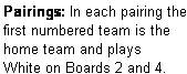 Text Box: Pairings: In each pairing the first numbered team is the home team and plays  White on Boards 2 and 4.