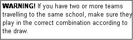 Text Box: WARNING! If you have two or more teams travelling to the same school, make sure they play in the correct combination according to the draw.