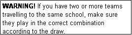 Text Box: WARNING! If you have two or more teams travelling to the same school, make sure they play in the correct combination according to the draw.