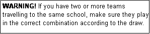 Text Box: WARNING! If you have two or more teams travelling to the same school, make sure they play in the correct combination according to the draw.