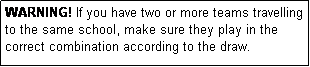 Text Box: WARNING! If you have two or more teams travelling to the same school, make sure they play in the correct combination according to the draw.