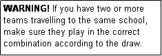 Text Box: WARNING! If you have two or more teams travelling to the same school, make sure they play in the correct combination according to the draw.