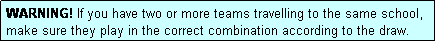 Text Box: WARNING! If you have two or more teams travelling to the same school, make sure they play in the correct combination according to the draw.