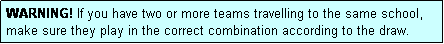 Text Box: WARNING! If you have two or more teams travelling to the same school, make sure they play in the correct combination according to the draw.