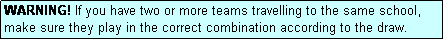 Text Box: WARNING! If you have two or more teams travelling to the same school, make sure they play in the correct combination according to the draw.