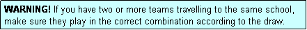 Text Box: WARNING! If you have two or more teams travelling to the same school, make sure they play in the correct combination according to the draw.