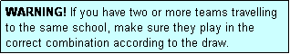 Text Box: WARNING! If you have two or more teams travelling to the same school, make sure they play in the correct combination according to the draw.