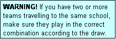 Text Box: WARNING! If you have two or more teams travelling to the same school, make sure they play in the correct combination according to the draw.