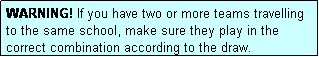 Text Box: WARNING! If you have two or more teams travelling to the same school, make sure they play in the correct combination according to the draw.